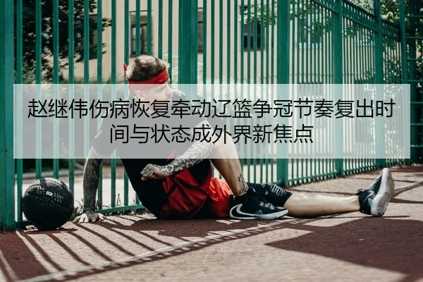 赵继伟伤病恢复牵动辽篮争冠节奏复出时间与状态成外界新焦点